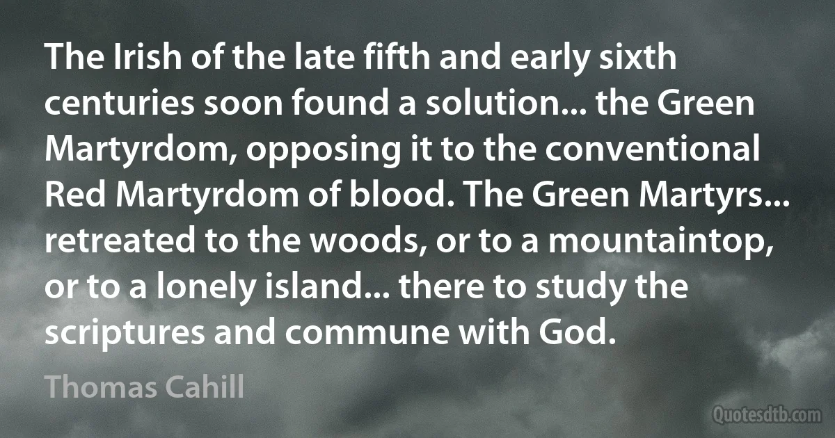 The Irish of the late fifth and early sixth centuries soon found a solution... the Green Martyrdom, opposing it to the conventional Red Martyrdom of blood. The Green Martyrs... retreated to the woods, or to a mountaintop, or to a lonely island... there to study the scriptures and commune with God. (Thomas Cahill)