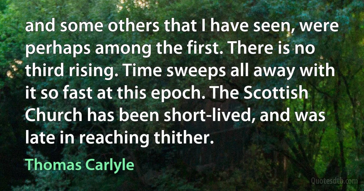 and some others that I have seen, were perhaps among the first. There is no third rising. Time sweeps all away with it so fast at this epoch. The Scottish Church has been short-lived, and was late in reaching thither. (Thomas Carlyle)