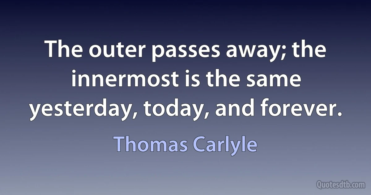 The outer passes away; the innermost is the same yesterday, today, and forever. (Thomas Carlyle)