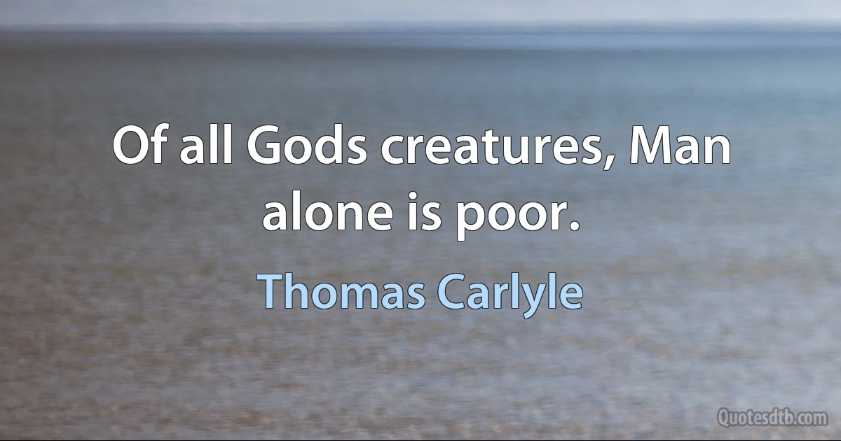 Of all Gods creatures, Man alone is poor. (Thomas Carlyle)