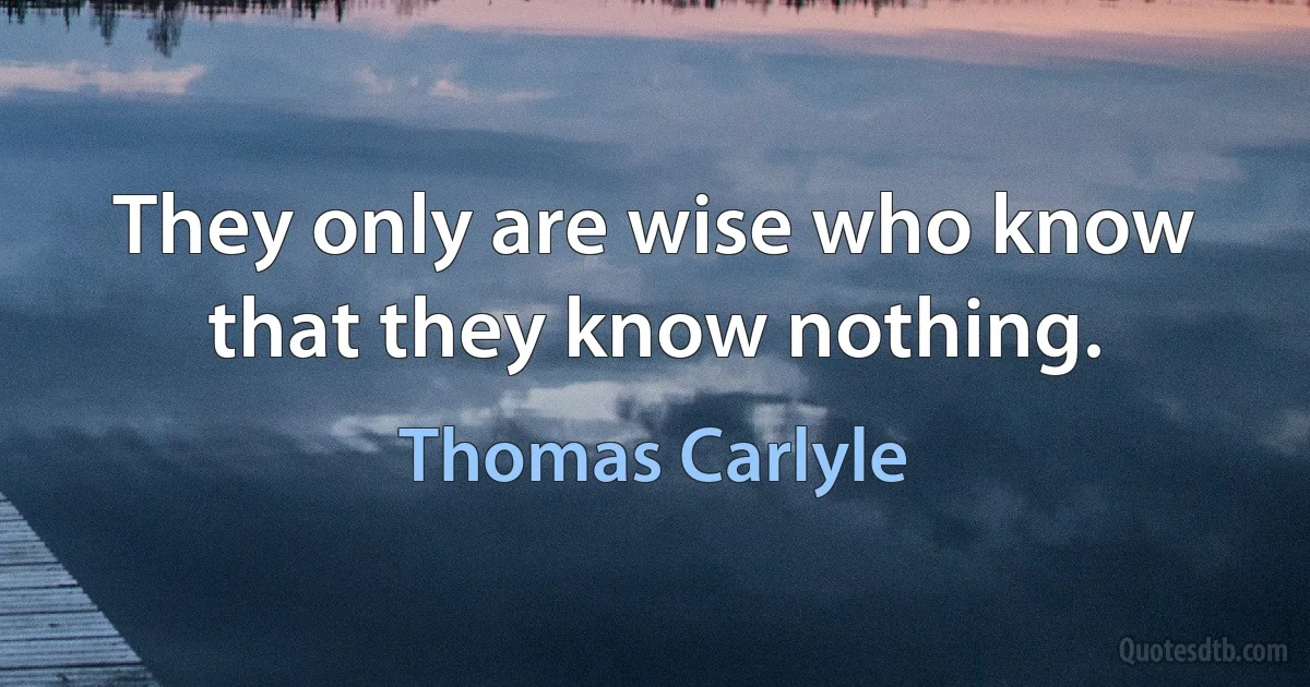 They only are wise who know that they know nothing. (Thomas Carlyle)