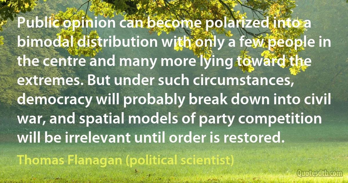 Public opinion can become polarized into a bimodal distribution with only a few people in the centre and many more lying toward the extremes. But under such circumstances, democracy will probably break down into civil war, and spatial models of party competition will be irrelevant until order is restored. (Thomas Flanagan (political scientist))