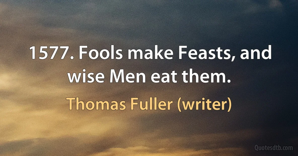 1577. Fools make Feasts, and wise Men eat them. (Thomas Fuller (writer))