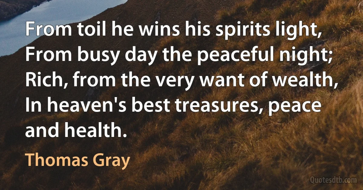 From toil he wins his spirits light,
From busy day the peaceful night;
Rich, from the very want of wealth,
In heaven's best treasures, peace and health. (Thomas Gray)