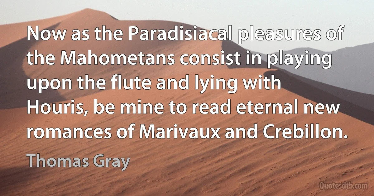 Now as the Paradisiacal pleasures of the Mahometans consist in playing upon the flute and lying with Houris, be mine to read eternal new romances of Marivaux and Crebillon. (Thomas Gray)