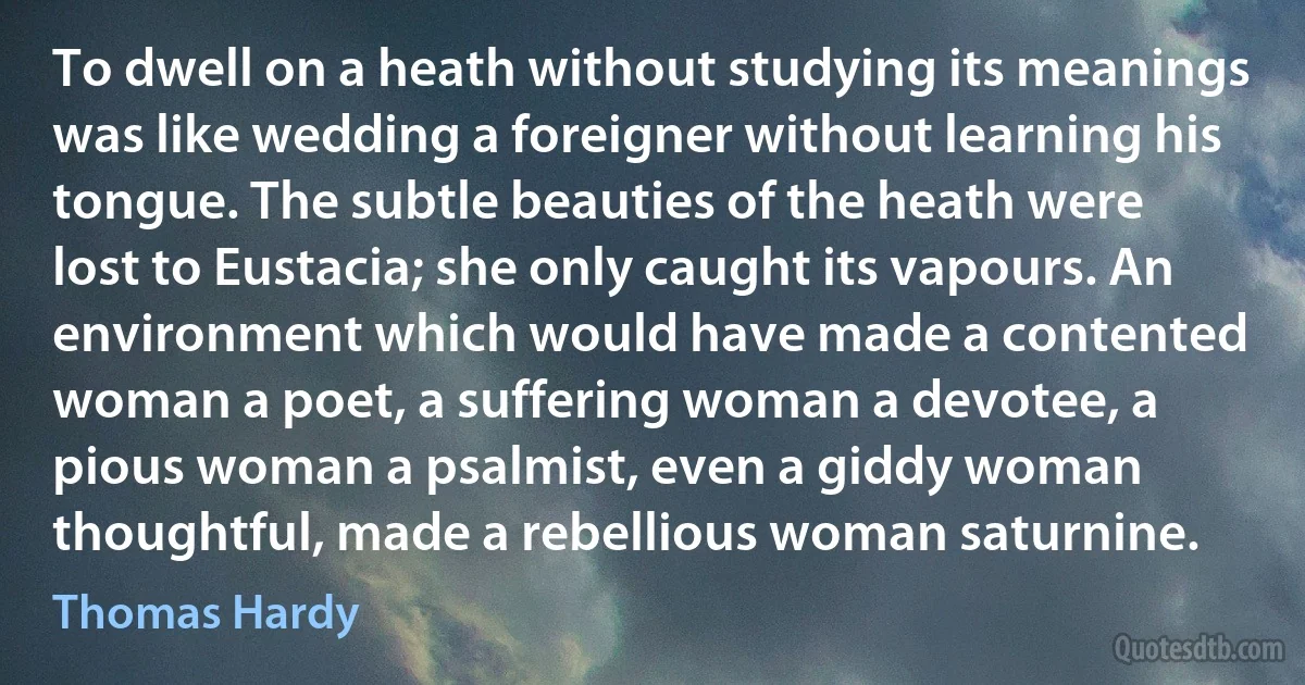 To dwell on a heath without studying its meanings was like wedding a foreigner without learning his tongue. The subtle beauties of the heath were lost to Eustacia; she only caught its vapours. An environment which would have made a contented woman a poet, a suffering woman a devotee, a pious woman a psalmist, even a giddy woman thoughtful, made a rebellious woman saturnine. (Thomas Hardy)
