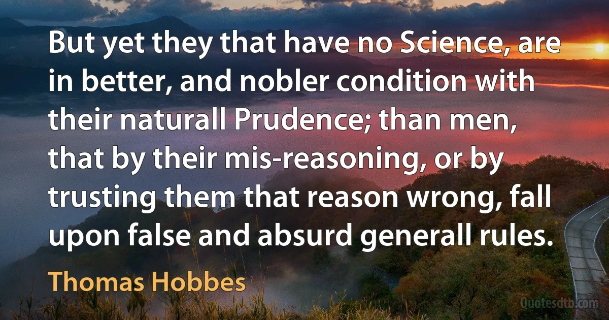 But yet they that have no Science, are in better, and nobler condition with their naturall Prudence; than men, that by their mis-reasoning, or by trusting them that reason wrong, fall upon false and absurd generall rules. (Thomas Hobbes)