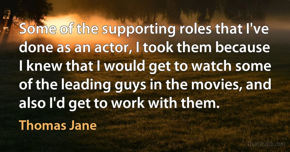 Some of the supporting roles that I've done as an actor, I took them because I knew that I would get to watch some of the leading guys in the movies, and also I'd get to work with them. (Thomas Jane)