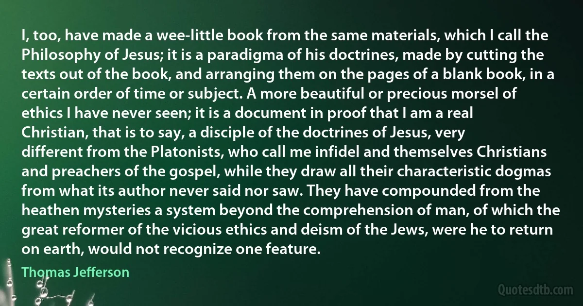 I, too, have made a wee-little book from the same materials, which I call the Philosophy of Jesus; it is a paradigma of his doctrines, made by cutting the texts out of the book, and arranging them on the pages of a blank book, in a certain order of time or subject. A more beautiful or precious morsel of ethics I have never seen; it is a document in proof that I am a real Christian, that is to say, a disciple of the doctrines of Jesus, very different from the Platonists, who call me infidel and themselves Christians and preachers of the gospel, while they draw all their characteristic dogmas from what its author never said nor saw. They have compounded from the heathen mysteries a system beyond the comprehension of man, of which the great reformer of the vicious ethics and deism of the Jews, were he to return on earth, would not recognize one feature. (Thomas Jefferson)