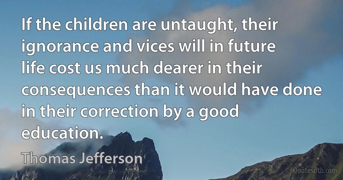 If the children are untaught, their ignorance and vices will in future life cost us much dearer in their consequences than it would have done in their correction by a good education. (Thomas Jefferson)