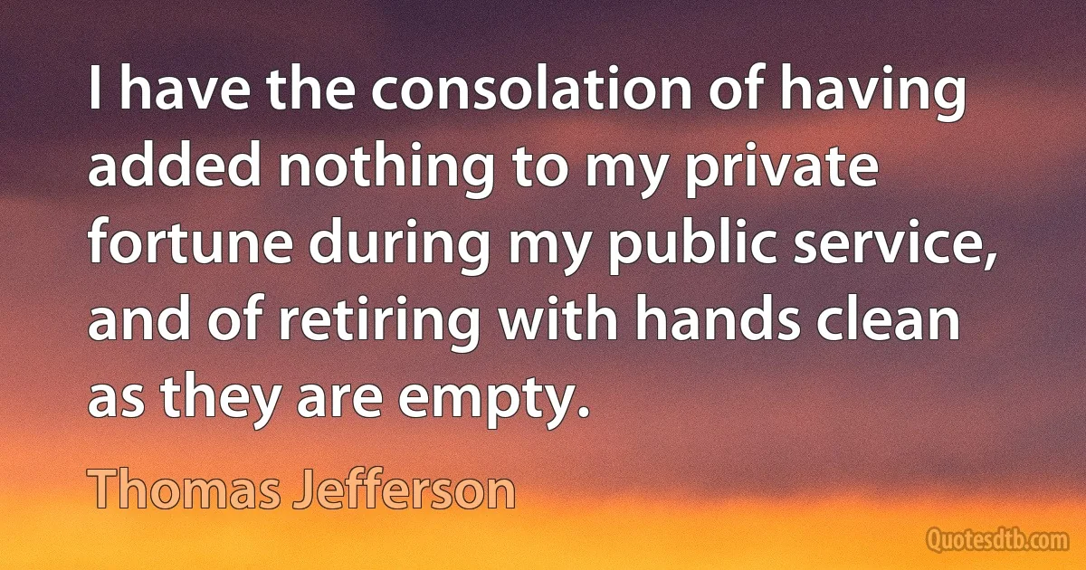 I have the consolation of having added nothing to my private fortune during my public service, and of retiring with hands clean as they are empty. (Thomas Jefferson)