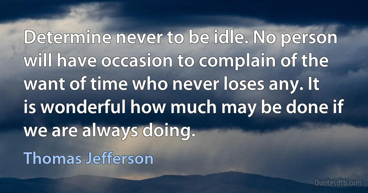 Determine never to be idle. No person will have occasion to complain of the want of time who never loses any. It is wonderful how much may be done if we are always doing. (Thomas Jefferson)