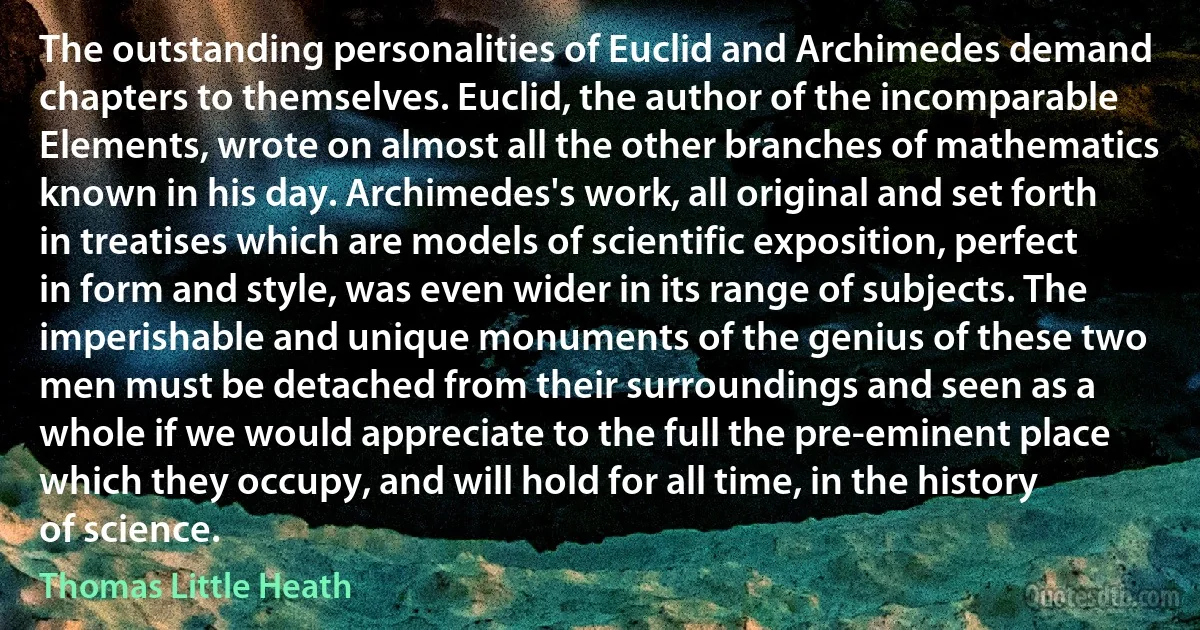 The outstanding personalities of Euclid and Archimedes demand chapters to themselves. Euclid, the author of the incomparable Elements, wrote on almost all the other branches of mathematics known in his day. Archimedes's work, all original and set forth in treatises which are models of scientific exposition, perfect in form and style, was even wider in its range of subjects. The imperishable and unique monuments of the genius of these two men must be detached from their surroundings and seen as a whole if we would appreciate to the full the pre-eminent place which they occupy, and will hold for all time, in the history of science. (Thomas Little Heath)