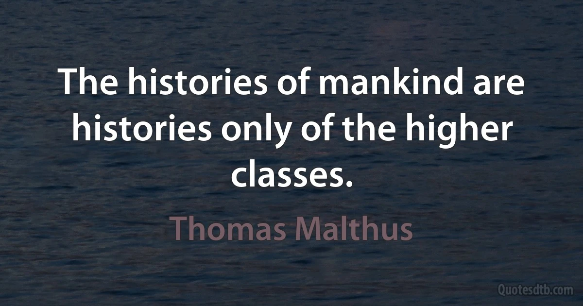 The histories of mankind are histories only of the higher classes. (Thomas Malthus)