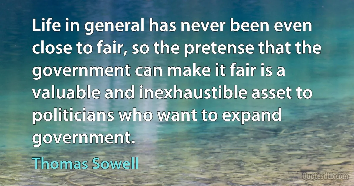 Life in general has never been even close to fair, so the pretense that the government can make it fair is a valuable and inexhaustible asset to politicians who want to expand government. (Thomas Sowell)