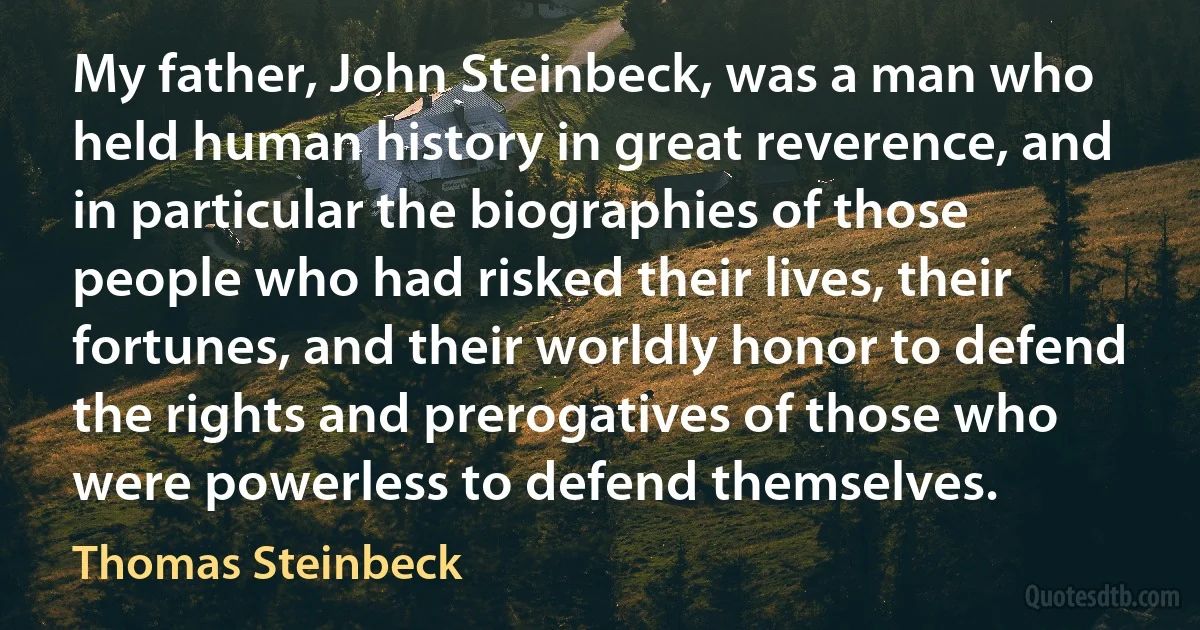 My father, John Steinbeck, was a man who held human history in great reverence, and in particular the biographies of those people who had risked their lives, their fortunes, and their worldly honor to defend the rights and prerogatives of those who were powerless to defend themselves. (Thomas Steinbeck)