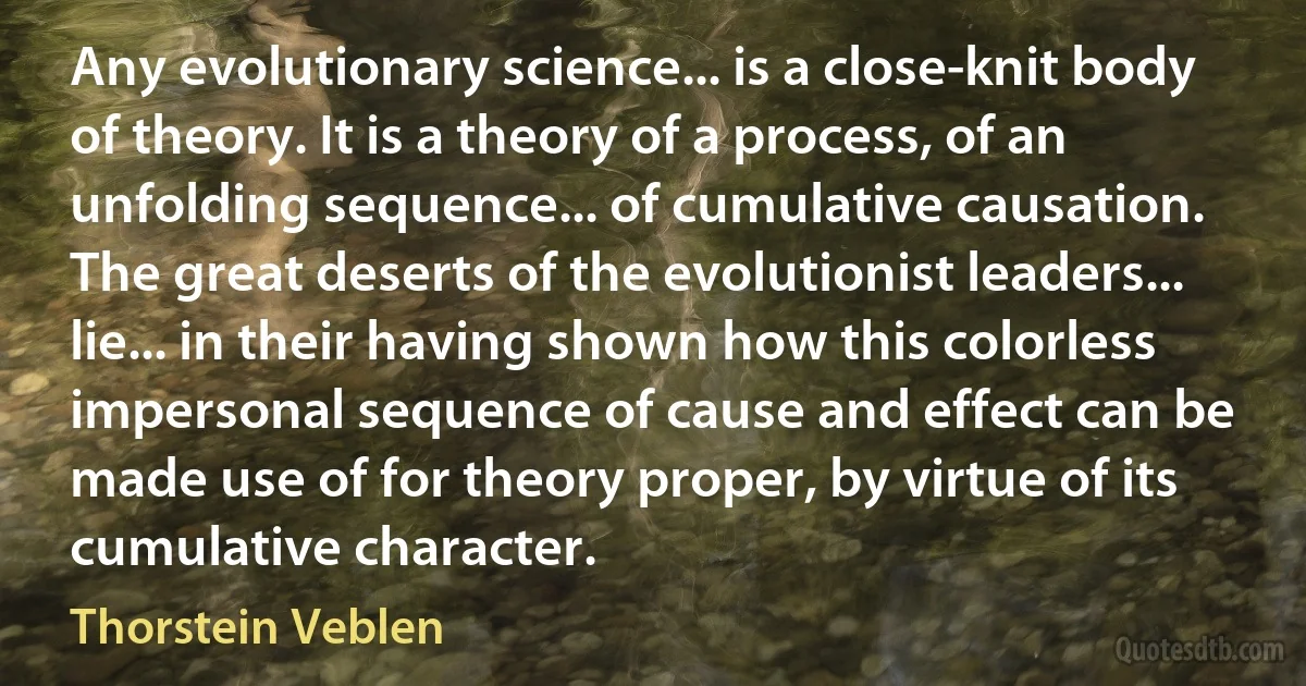 Any evolutionary science... is a close-knit body of theory. It is a theory of a process, of an unfolding sequence... of cumulative causation. The great deserts of the evolutionist leaders... lie... in their having shown how this colorless impersonal sequence of cause and effect can be made use of for theory proper, by virtue of its cumulative character. (Thorstein Veblen)