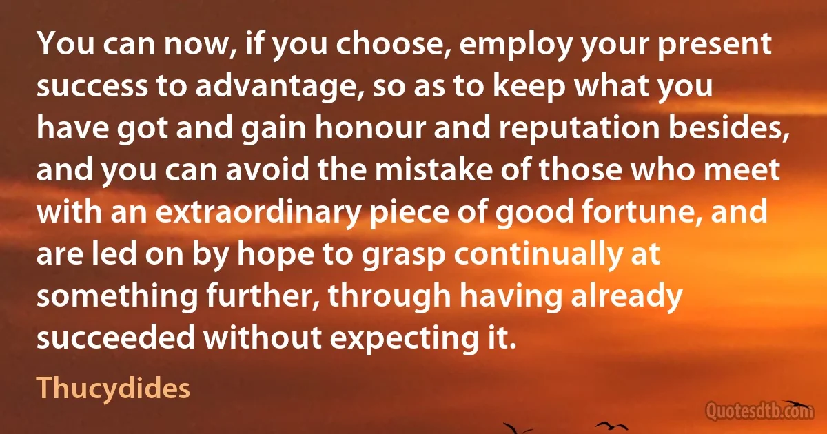 You can now, if you choose, employ your present success to advantage, so as to keep what you have got and gain honour and reputation besides, and you can avoid the mistake of those who meet with an extraordinary piece of good fortune, and are led on by hope to grasp continually at something further, through having already succeeded without expecting it. (Thucydides)