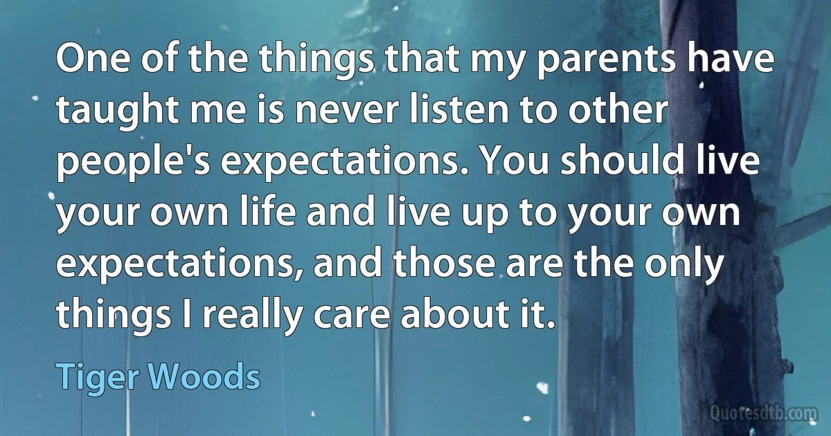 One of the things that my parents have taught me is never listen to other people's expectations. You should live your own life and live up to your own expectations, and those are the only things I really care about it. (Tiger Woods)