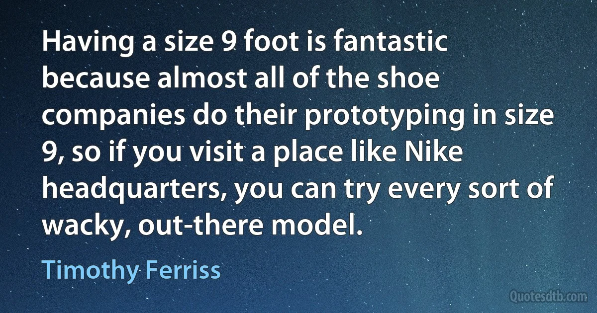 Having a size 9 foot is fantastic because almost all of the shoe companies do their prototyping in size 9, so if you visit a place like Nike headquarters, you can try every sort of wacky, out-there model. (Timothy Ferriss)