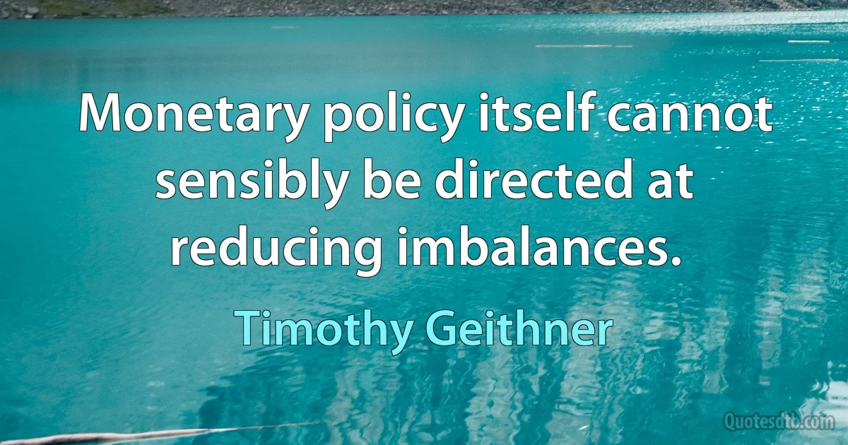 Monetary policy itself cannot sensibly be directed at reducing imbalances. (Timothy Geithner)