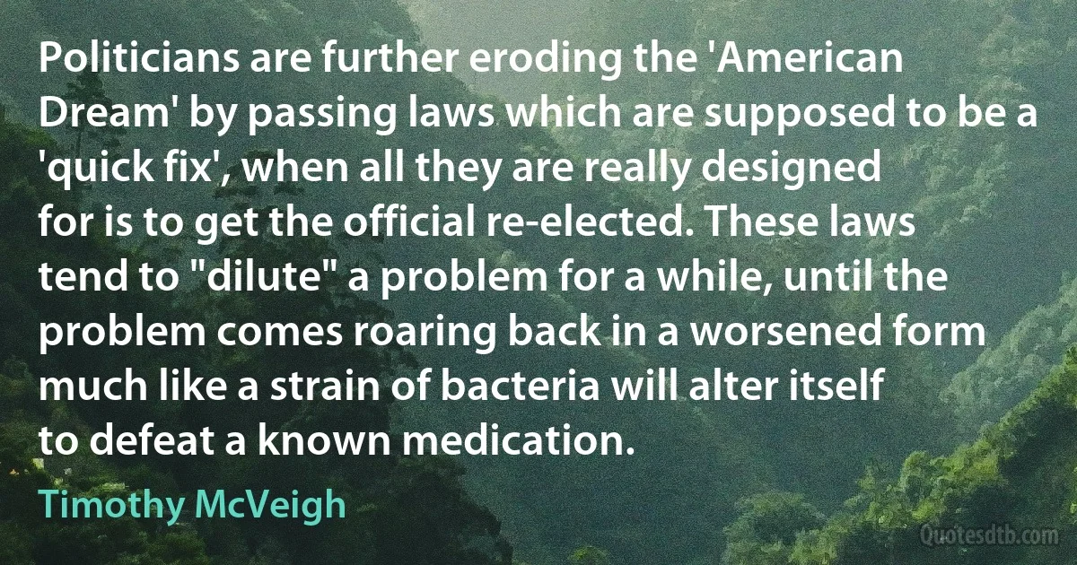 Politicians are further eroding the 'American Dream' by passing laws which are supposed to be a 'quick fix', when all they are really designed for is to get the official re-elected. These laws tend to "dilute" a problem for a while, until the problem comes roaring back in a worsened form much like a strain of bacteria will alter itself to defeat a known medication. (Timothy McVeigh)