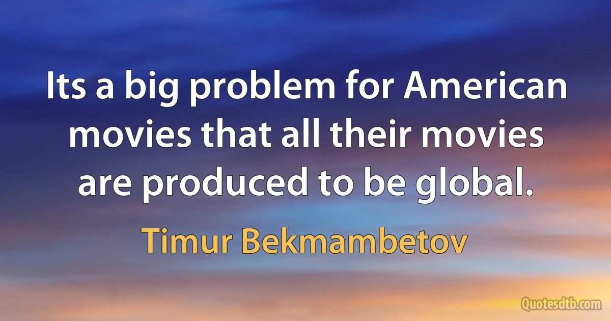 Its a big problem for American movies that all their movies are produced to be global. (Timur Bekmambetov)