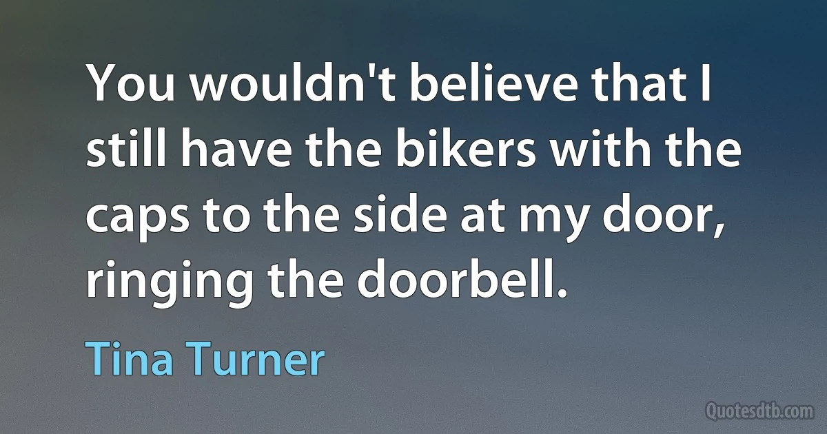 You wouldn't believe that I still have the bikers with the caps to the side at my door, ringing the doorbell. (Tina Turner)