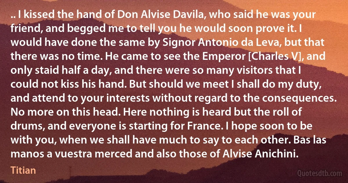 .. I kissed the hand of Don Alvise Davila, who said he was your friend, and begged me to tell you he would soon prove it. I would have done the same by Signor Antonio da Leva, but that there was no time. He came to see the Emperor [Charles V], and only staid half a day, and there were so many visitors that I could not kiss his hand. But should we meet I shall do my duty, and attend to your interests without regard to the consequences. No more on this head. Here nothing is heard but the roll of drums, and everyone is starting for France. I hope soon to be with you, when we shall have much to say to each other. Bas las manos a vuestra merced and also those of Alvise Anichini. (Titian)