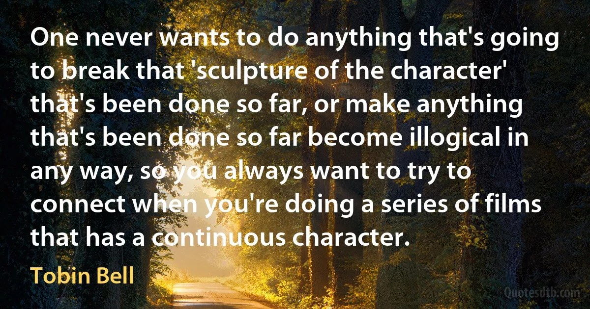 One never wants to do anything that's going to break that 'sculpture of the character' that's been done so far, or make anything that's been done so far become illogical in any way, so you always want to try to connect when you're doing a series of films that has a continuous character. (Tobin Bell)