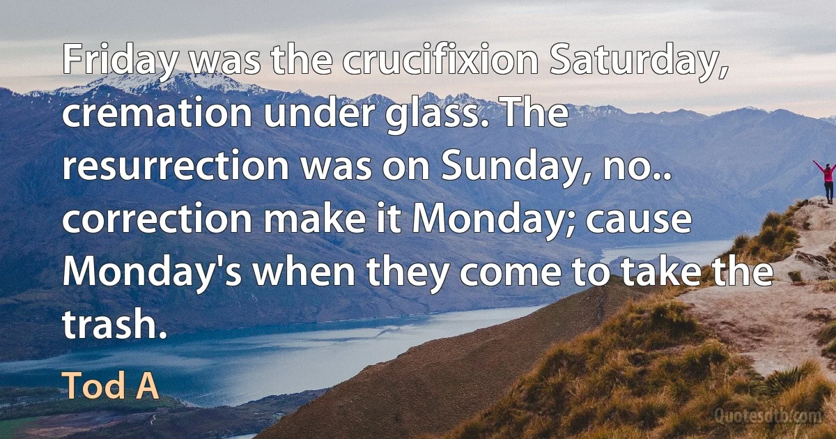 Friday was the crucifixion Saturday, cremation under glass. The resurrection was on Sunday, no.. correction make it Monday; cause Monday's when they come to take the trash. (Tod A)