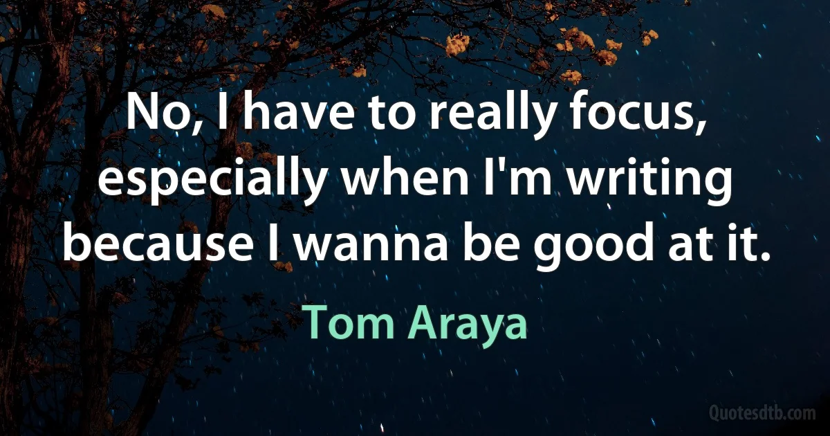 No, I have to really focus, especially when I'm writing because I wanna be good at it. (Tom Araya)