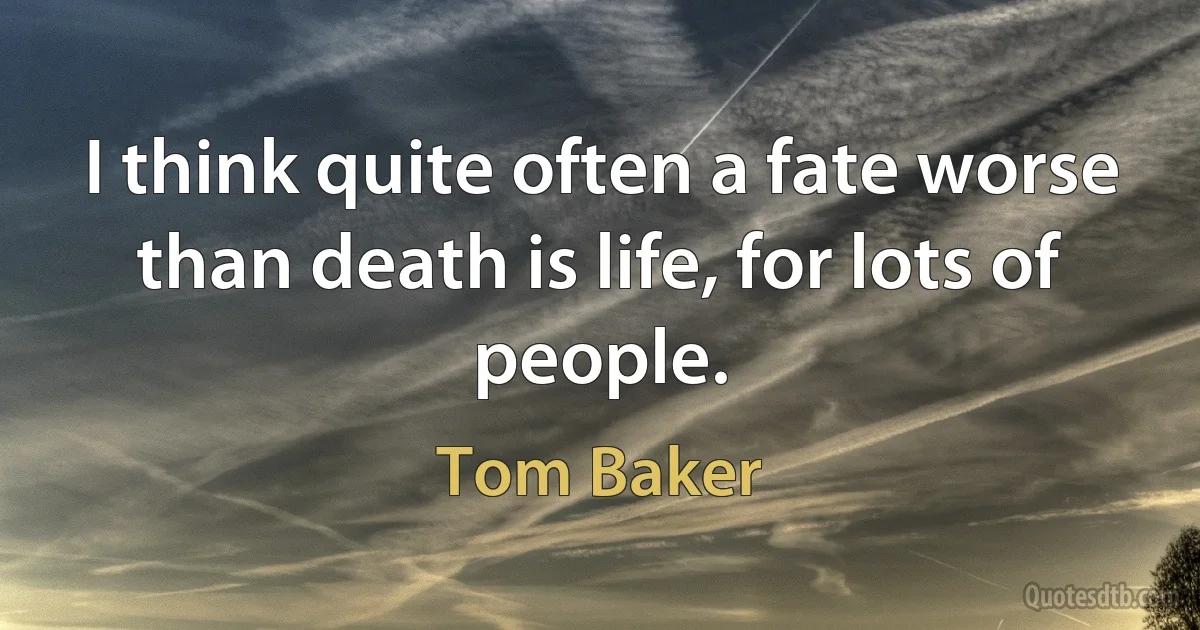 I think quite often a fate worse than death is life, for lots of people. (Tom Baker)