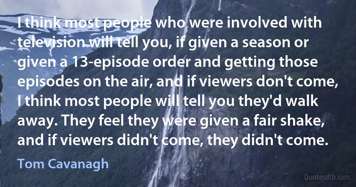 I think most people who were involved with television will tell you, if given a season or given a 13-episode order and getting those episodes on the air, and if viewers don't come, I think most people will tell you they'd walk away. They feel they were given a fair shake, and if viewers didn't come, they didn't come. (Tom Cavanagh)