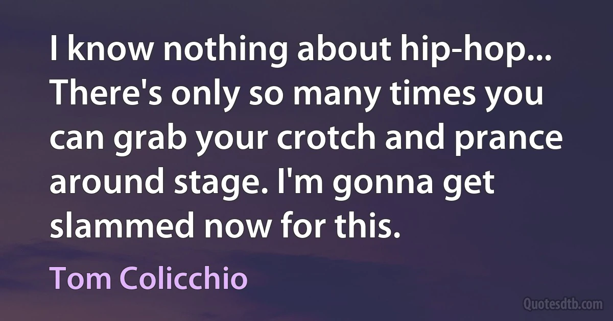 I know nothing about hip-hop... There's only so many times you can grab your crotch and prance around stage. I'm gonna get slammed now for this. (Tom Colicchio)