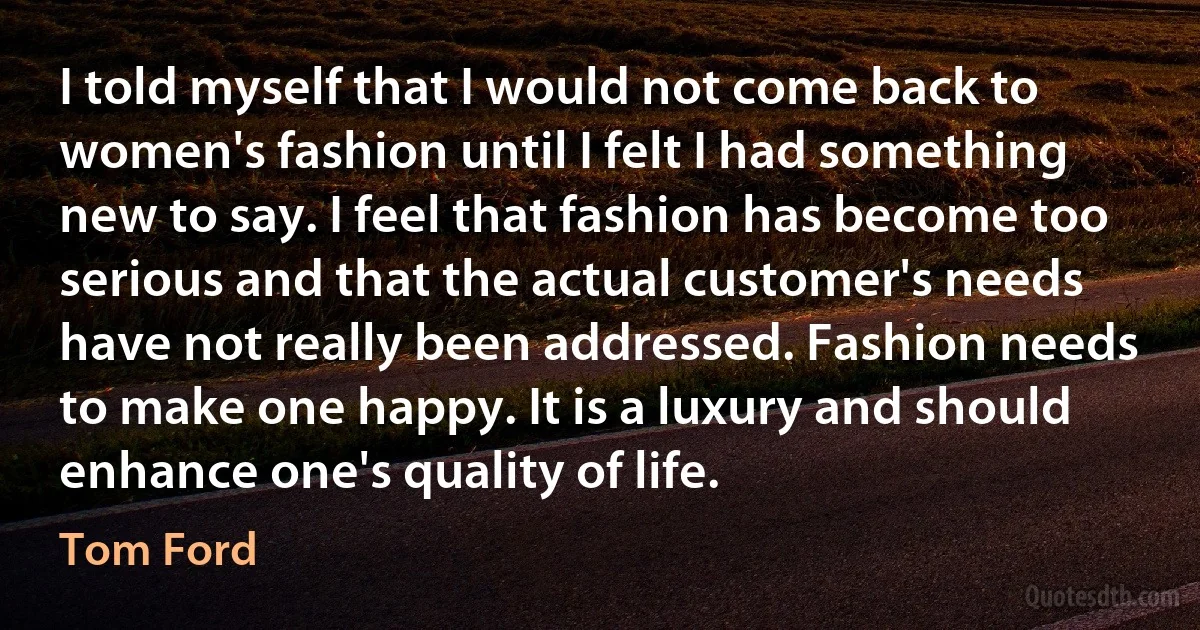 I told myself that I would not come back to women's fashion until I felt I had something new to say. I feel that fashion has become too serious and that the actual customer's needs have not really been addressed. Fashion needs to make one happy. It is a luxury and should enhance one's quality of life. (Tom Ford)