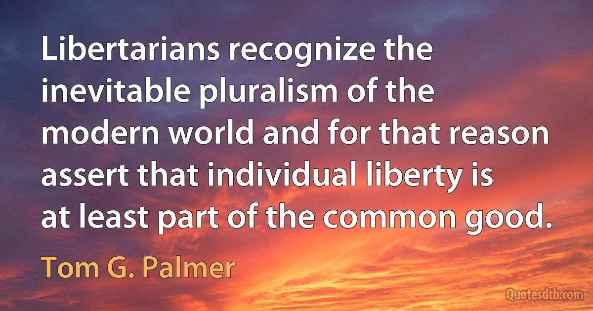 Libertarians recognize the inevitable pluralism of the modern world and for that reason assert that individual liberty is at least part of the common good. (Tom G. Palmer)