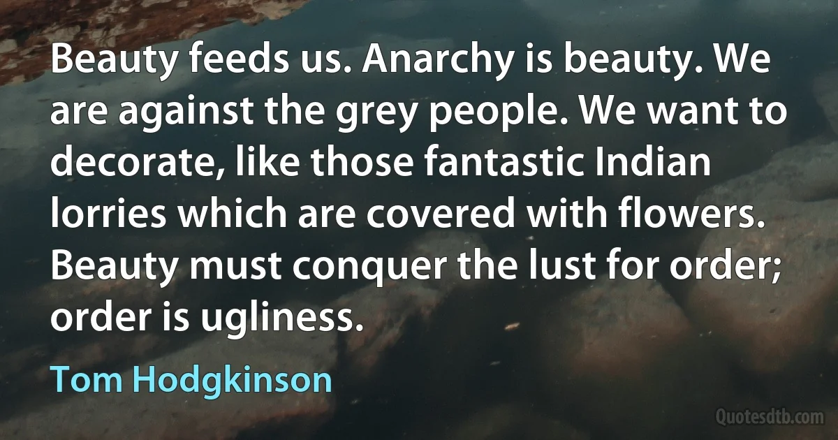 Beauty feeds us. Anarchy is beauty. We are against the grey people. We want to decorate, like those fantastic Indian lorries which are covered with flowers. Beauty must conquer the lust for order; order is ugliness. (Tom Hodgkinson)