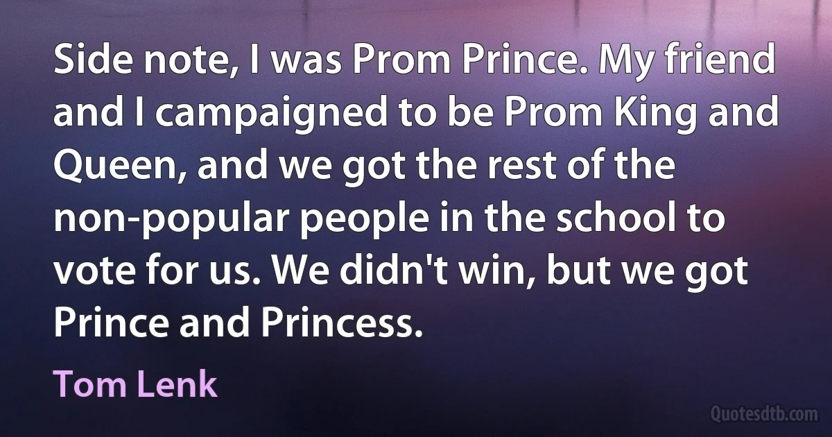 Side note, I was Prom Prince. My friend and I campaigned to be Prom King and Queen, and we got the rest of the non-popular people in the school to vote for us. We didn't win, but we got Prince and Princess. (Tom Lenk)