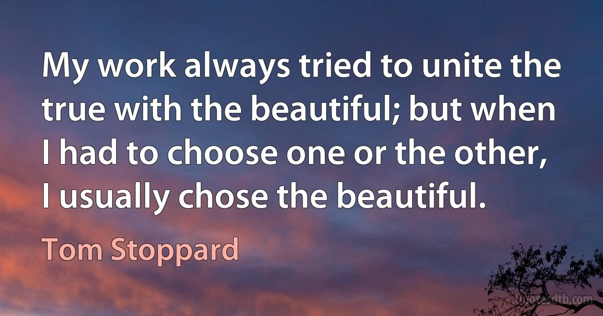 My work always tried to unite the true with the beautiful; but when I had to choose one or the other, I usually chose the beautiful. (Tom Stoppard)