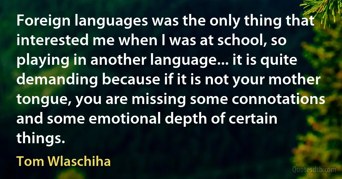 Foreign languages was the only thing that interested me when I was at school, so playing in another language... it is quite demanding because if it is not your mother tongue, you are missing some connotations and some emotional depth of certain things. (Tom Wlaschiha)