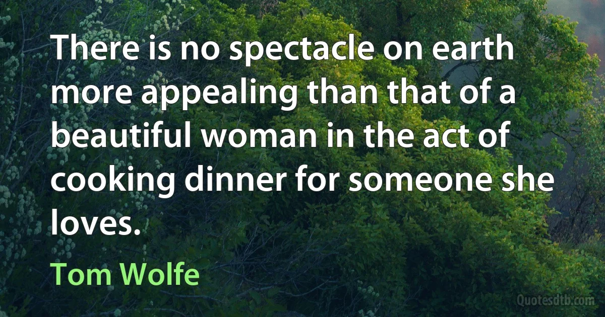 There is no spectacle on earth more appealing than that of a beautiful woman in the act of cooking dinner for someone she loves. (Tom Wolfe)