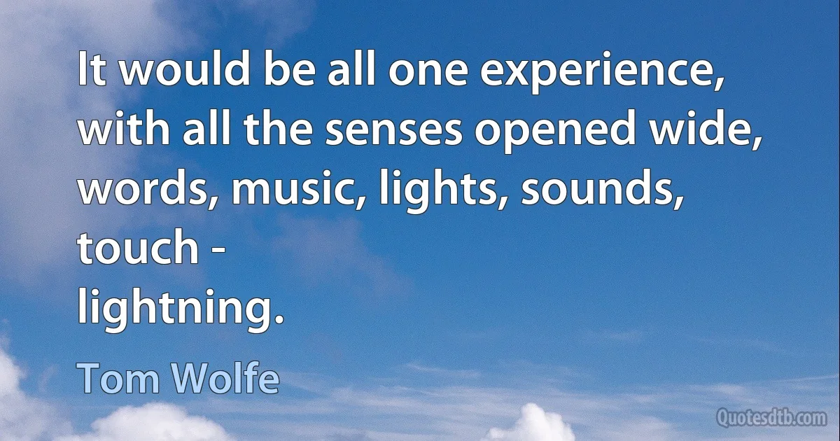 It would be all one experience, with all the senses opened wide, words, music, lights, sounds, touch -
lightning. (Tom Wolfe)