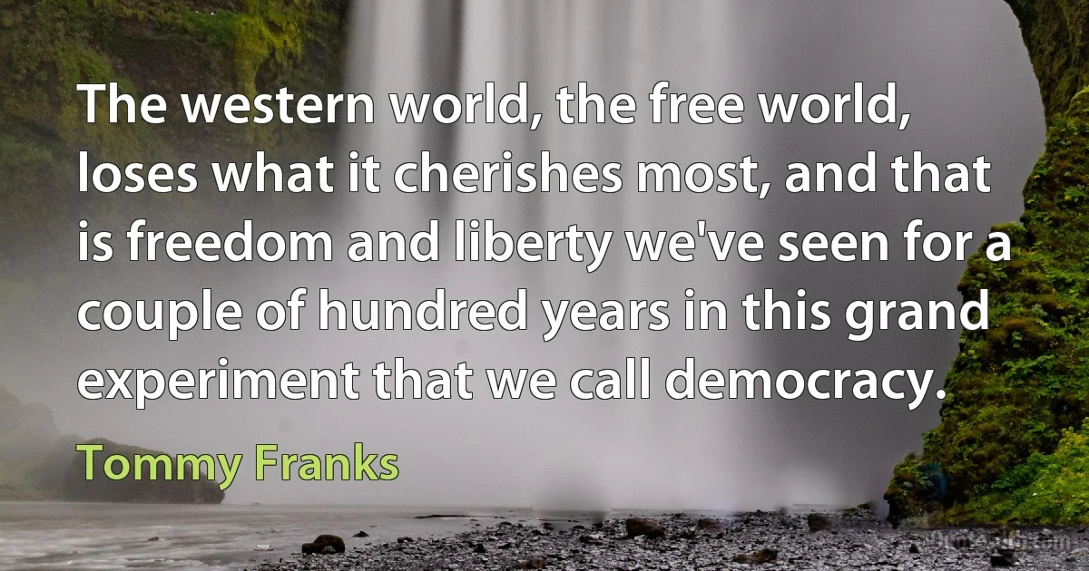 The western world, the free world, loses what it cherishes most, and that is freedom and liberty we've seen for a couple of hundred years in this grand experiment that we call democracy. (Tommy Franks)