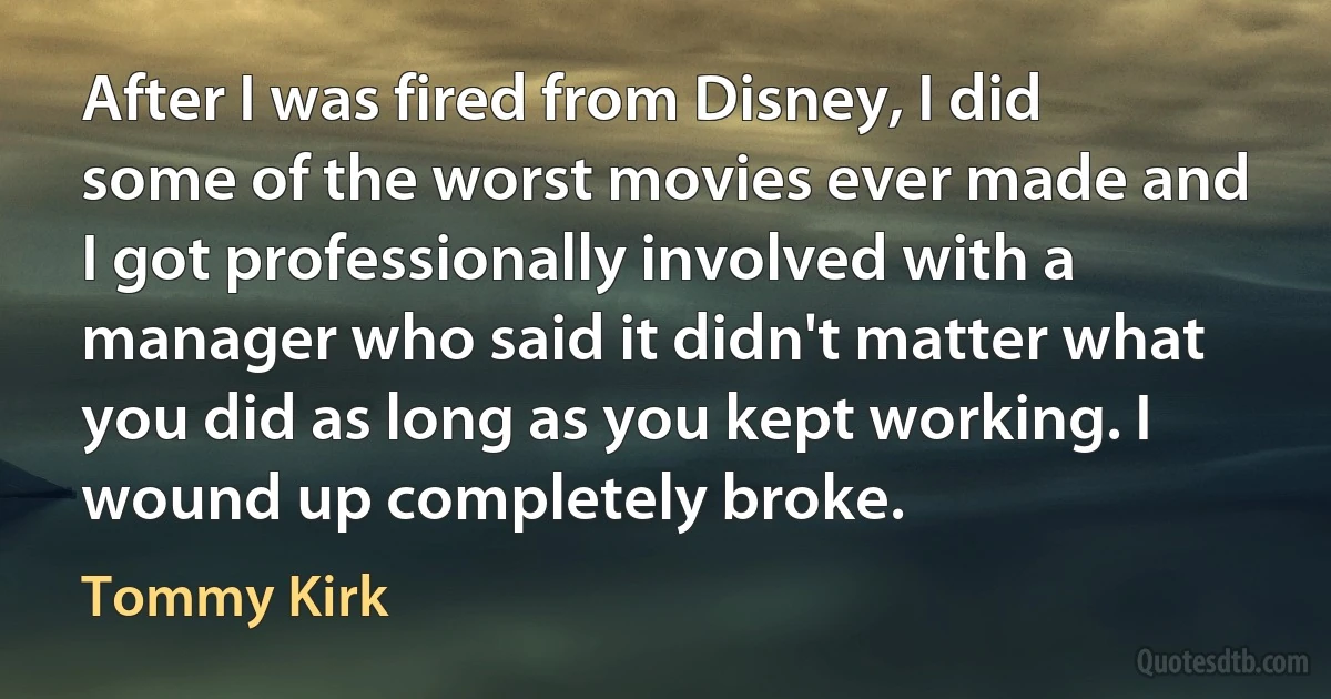 After I was fired from Disney, I did some of the worst movies ever made and I got professionally involved with a manager who said it didn't matter what you did as long as you kept working. I wound up completely broke. (Tommy Kirk)