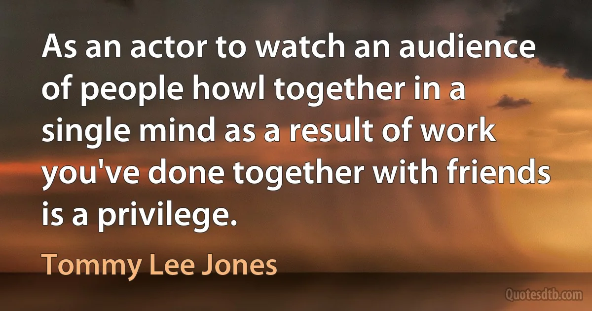 As an actor to watch an audience of people howl together in a single mind as a result of work you've done together with friends is a privilege. (Tommy Lee Jones)