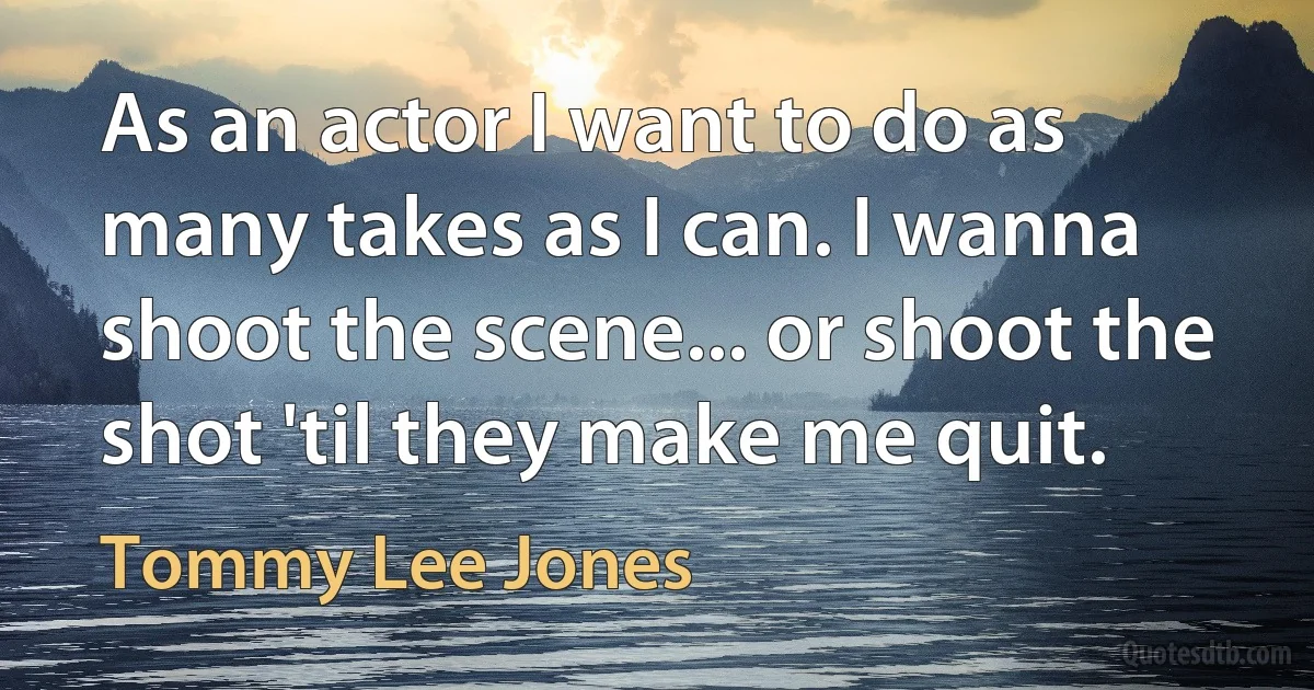 As an actor I want to do as many takes as I can. I wanna shoot the scene... or shoot the shot 'til they make me quit. (Tommy Lee Jones)