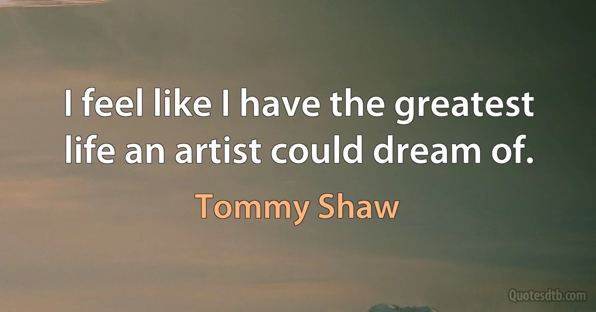 I feel like I have the greatest life an artist could dream of. (Tommy Shaw)