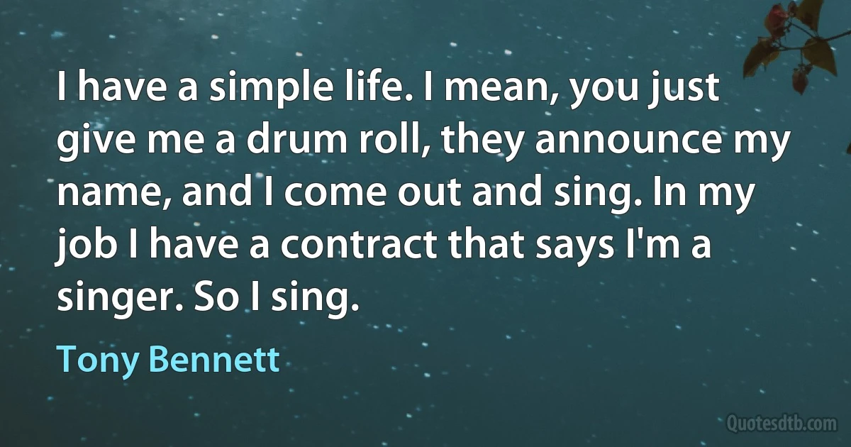 I have a simple life. I mean, you just give me a drum roll, they announce my name, and I come out and sing. In my job I have a contract that says I'm a singer. So I sing. (Tony Bennett)