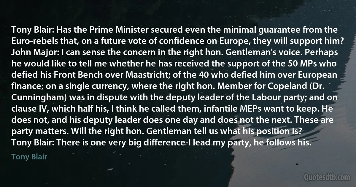 Tony Blair: Has the Prime Minister secured even the minimal guarantee from the Euro-rebels that, on a future vote of confidence on Europe, they will support him?
John Major: I can sense the concern in the right hon. Gentleman's voice. Perhaps he would like to tell me whether he has received the support of the 50 MPs who defied his Front Bench over Maastricht; of the 40 who defied him over European finance; on a single currency, where the right hon. Member for Copeland (Dr. Cunningham) was in dispute with the deputy leader of the Labour party; and on clause IV, which half his, I think he called them, infantile MEPs want to keep. He does not, and his deputy leader does one day and does not the next. These are party matters. Will the right hon. Gentleman tell us what his position is?
Tony Blair: There is one very big difference-I lead my party, he follows his. (Tony Blair)